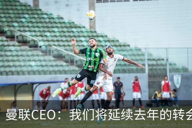 曼联CEO：我们将延续去年的转会策略，买对球队未来正确的人